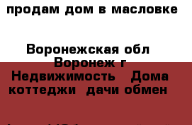 продам дом в масловке - Воронежская обл., Воронеж г. Недвижимость » Дома, коттеджи, дачи обмен   